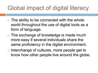 Global impact of digital literacy
 The ability to be connected with the whole
world throughout the use of digital tools as a
form of language.
 The exchange of knowledge is made much
more easy if several individuals share the
same proficiency in the digital environment.
 Interchange of cultures, more people get to
know how other people live around the globe.
 