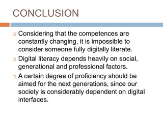 CONCLUSION
 Considering that the competences are
constantly changing, it is impossible to
consider someone fully digitally literate.
 Digital literacy depends heavily on social,
generational and professional factors.
 A certain degree of proficiency should be
aimed for the next generations, since our
society is considerably dependent on digital
interfaces.
 