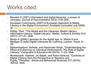 Works cited:
 Bawden D (2001) Information and digital literacies: a review of
concepts. Journal of Documentation 57(2): 218–259.
 European Commission (2007) A European Approach to Media
Literacy in the Digital Environment. Available (consulted July 2009)
at: http://ec.europa.eu/avpolicy/media_literacy/docs/com/en.pdf
 Koltay, Tibor. "The Media and the Literacies: Media Literacy,
Information Literacy, Digital Literacy." Media, Culture & Society 33.2
(2011): 211-21. Web.
 Martin A (2006) Literacies for the digital age. In: Martin A and
Madigan D (eds) Digital Literacies for Learning. London: Facet, 3–
25.
 Mohammadyari, Soheila, and Harminder Singh. "Understanding the
Effect of E-learning on Individual Performance: The Role of Digital
Literacy." Computers & Education 82 (2015): 11-25. Web.
 Rambousek, Vladimir, Jiri Stipek, and Petra Vankova. "Contents of
Digital Literacy from the Perspective of Teachers and
Pupils." Procedia - Social and Behavioral Sciences 217 (2016):
354-62. Web.
 