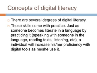 Concepts of digital literacy
 There are several degrees of digital literacy.
 Those skills come with practice. Just as
someone becomes literate in a language by
practicing it (speaking with someone in the
language, reading texts, listening, etc), a
individual will increase his/her proficiency with
digital tools as he/she use it.
 