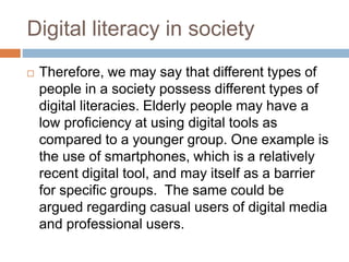 Digital literacy in society
 Therefore, we may say that different types of
people in a society possess different types of
digital literacies. Elderly people may have a
low proficiency at using digital tools as
compared to a younger group. One example is
the use of smartphones, which is a relatively
recent digital tool, and may itself as a barrier
for specific groups. The same could be
argued regarding casual users of digital media
and professional users.
 