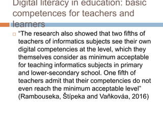 Digital literacy in education: basic
competences for teachers and
learners
 “The research also showed that two fifths of
teachers of informatics subjects see their own
digital competencies at the level, which they
themselves consider as minimum acceptable
for teaching informatics subjects in primary
and lower-secondary school. One fifth of
teachers admit that their competencies do not
even reach the minimum acceptable level”
(Rambouseka, Štípeka and Vaňkováa, 2016)
 