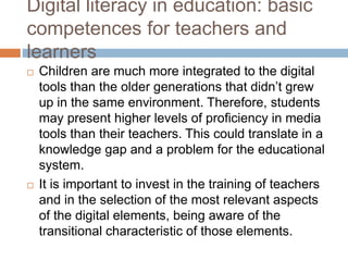 Digital literacy in education: basic
competences for teachers and
learners
 Children are much more integrated to the digital
tools than the older generations that didn’t grew
up in the same environment. Therefore, students
may present higher levels of proficiency in media
tools than their teachers. This could translate in a
knowledge gap and a problem for the educational
system.
 It is important to invest in the training of teachers
and in the selection of the most relevant aspects
of the digital elements, being aware of the
transitional characteristic of those elements.
 