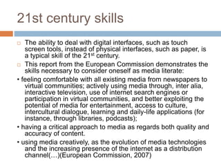 21st century skills
 The ability to deal with digital interfaces, such as touch
screen tools, instead of physical interfaces, such as paper, is
a typical skill of the 21st century.
 This report from the European Commission demonstrates the
skills necessary to consider oneself as media literate:
• feeling comfortable with all existing media from newspapers to
virtual communities; actively using media through, inter alia,
interactive television, use of internet search engines or
participation in virtual communities, and better exploiting the
potential of media for entertainment, access to culture,
intercultural dialogue, learning and daily-life applications (for
instance, through libraries, podcasts);
• having a critical approach to media as regards both quality and
accuracy of content.
• using media creatively, as the evolution of media technologies
and the increasing presence of the internet as a distribution
channel(…)(European Commission, 2007)
 