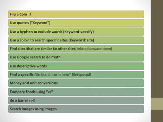 Flip a Coin !!
Use quotes (“Keyword”)
Use a hyphen to exclude words (Keyword-specify)
Use a colon to search specific sites (Keyword: site)
Find sites that are similar to other sites(related:amazon.com)
Use Google search to do math
Use descriptive words
Find a specific file Search term here* filetype:pdf
Money and unit conversions
Compare foods using “vs”
do a barrel roll
Search images using images
 