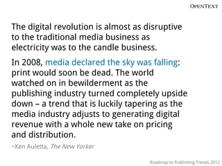 The digital revolution is almost as disruptive
to the traditional media business as
electricity was to the candle business.
In 2008, media declared the sky was falling:
print would soon be dead. The world
watched on in bewilderment as the
publishing industry turned completely upside
down – a trend that is luckily tapering as the
media industry adjusts to generating digital
revenue with a whole new take on pricing
and distribution.
~Ken Auletta, The New Yorker

                                     Roadmap to Publishing Trends 2012
 