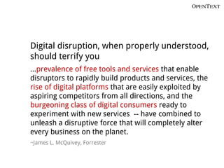 Digital disruption, when properly understood,
should terrify you
…prevalence of free tools and services that enable
disruptors to rapidly build products and services, the
rise of digital platforms that are easily exploited by
aspiring competitors from all directions, and the
burgeoning class of digital consumers ready to
experiment with new services -- have combined to
unleash a disruptive force that will completely alter
every business on the planet.
~James L. McQuivey, Forrester
 