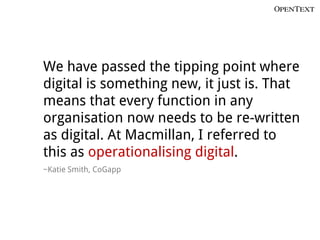 We have passed the tipping point where
digital is something new, it just is. That
means that every function in any
organisation now needs to be re-written
as digital. At Macmillan, I referred to
this as operationalising digital.
~Katie Smith, CoGapp
 