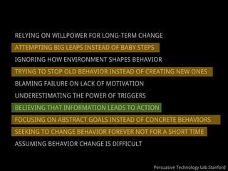 RELYING ON WILLPOWER FOR LONG-TERM CHANGE
ATTEMPTING BIG LEAPS INSTEAD OF BABY STEPS
IGNORING HOW ENVIRONMENT SHAPES BEHAVIOR
TRYING TO STOP OLD BEHAVIOR INSTEAD OF CREATING NEW ONES
BLAMING FAILURE ON LACK OF MOTIVATION
UNDERESTIMATING THE POWER OF TRIGGERS
BELIEVING THAT INFORMATION LEADS TO ACTION
FOCUSING ON ABSTRACT GOALS INSTEAD OF CONCRETE BEHAVIORS
SEEKING TO CHANGE BEHAVIOR FOREVER NOT FOR A SHORT TIME
ASSUMING BEHAVIOR CHANGE IS DIFFICULT


                                         Persuasive Technology Lab Stanford
 