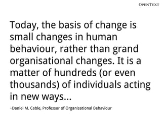 Today, the basis of change is
small changes in human
behaviour, rather than grand
organisational changes. It is a
matter of hundreds (or even
thousands) of individuals acting
in new ways…
~Daniel M. Cable, Professor of Organisational Behaviour
 