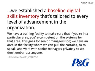 …we established a baseline digital-
skills inventory that’s tailored to every
level of advancement in the
organization.
We have a training facility to make sure that if you’re in a
particular area, you’re competent on the systems for
that area. This goes for senior managers too; we have an
area in the facility where we can pull the curtains, so to
speak, and work with senior managers privately so we
don’t embarrass anyone.
~Robert McDonald, CEO P&G
 