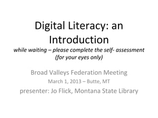 Digital Literacy: an
           Introduction
while waiting – please complete the self- assessment
                 (for your eyes only)

      Broad Valleys Federation Meeting
             March 1, 2013 – Butte, MT
  presenter: Jo Flick, Montana State Library
 