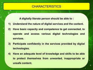 CHARACTERISTICS


         A digitally literate person should be able to :

1) Understand the nature of digital services and the content.

2) Have basic capacity and competence to get connected, to
   operate and access various digital technologies and
   services.

3) Participate confidently in the services provided by digital
   technologies.

4) Have an adequate level of knowledge and skills to be able
   to protect themselves from unwanted, inappropriate or
   unsafe content.
 