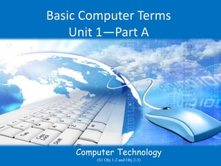 Basic Computer Terms
Unit 1—Part A
Computer Technology
(S1 Obj 1-2 and Obj 2-3)
 