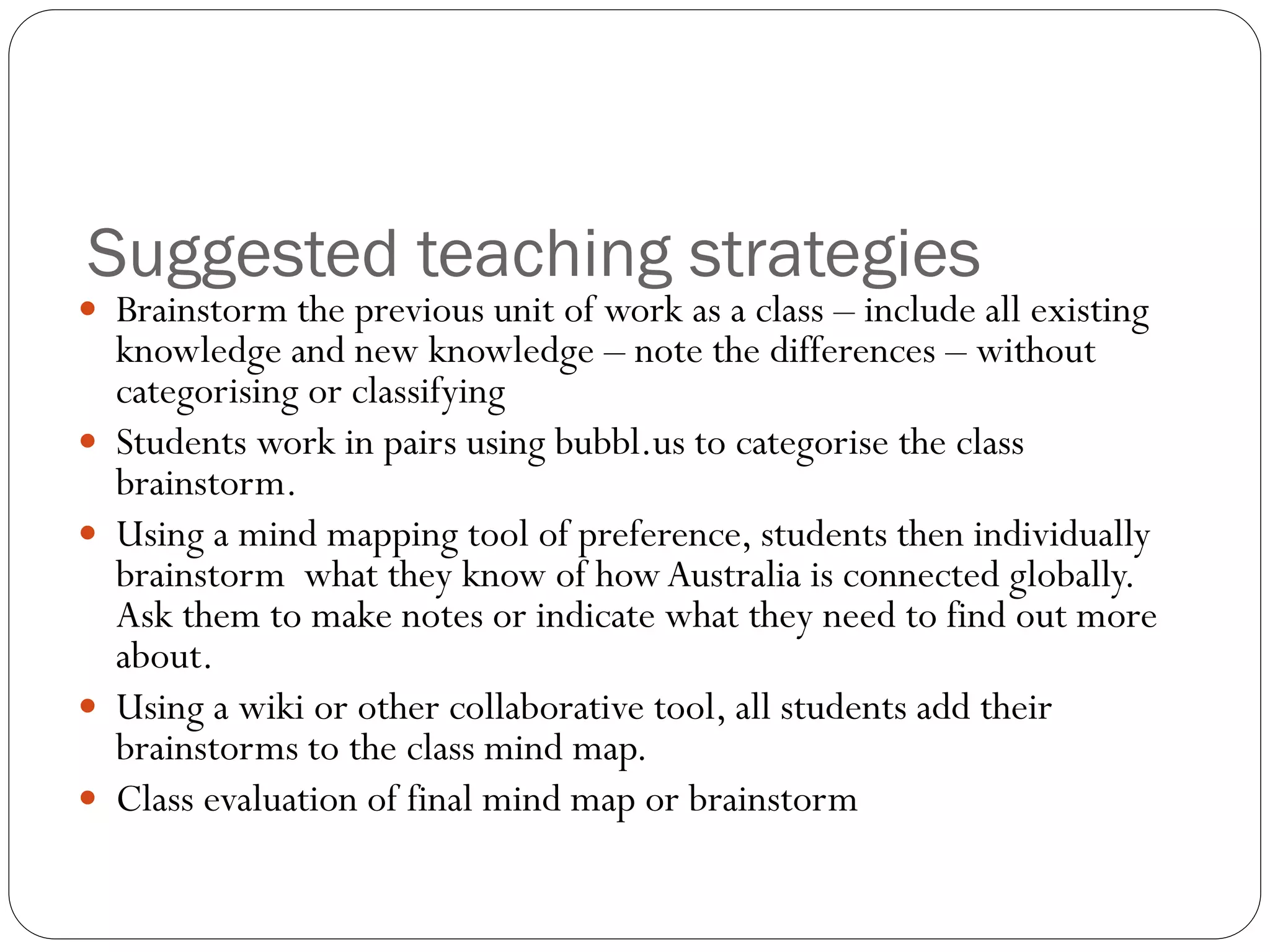 Suggested teaching strategies
 Brainstorm the previous unit of work as a class – include all existing
knowledge and new knowledge – note the differences – without
categorising or classifying
 Students work in pairs using bubbl.us to categorise the class
brainstorm.
 Using a mind mapping tool of preference, students then individually
brainstorm what they know of howAustralia is connected globally.
Ask them to make notes or indicate what they need to find out more
about.
 Using a wiki or other collaborative tool, all students add their
brainstorms to the class mind map.
 Class evaluation of final mind map or brainstorm
 
