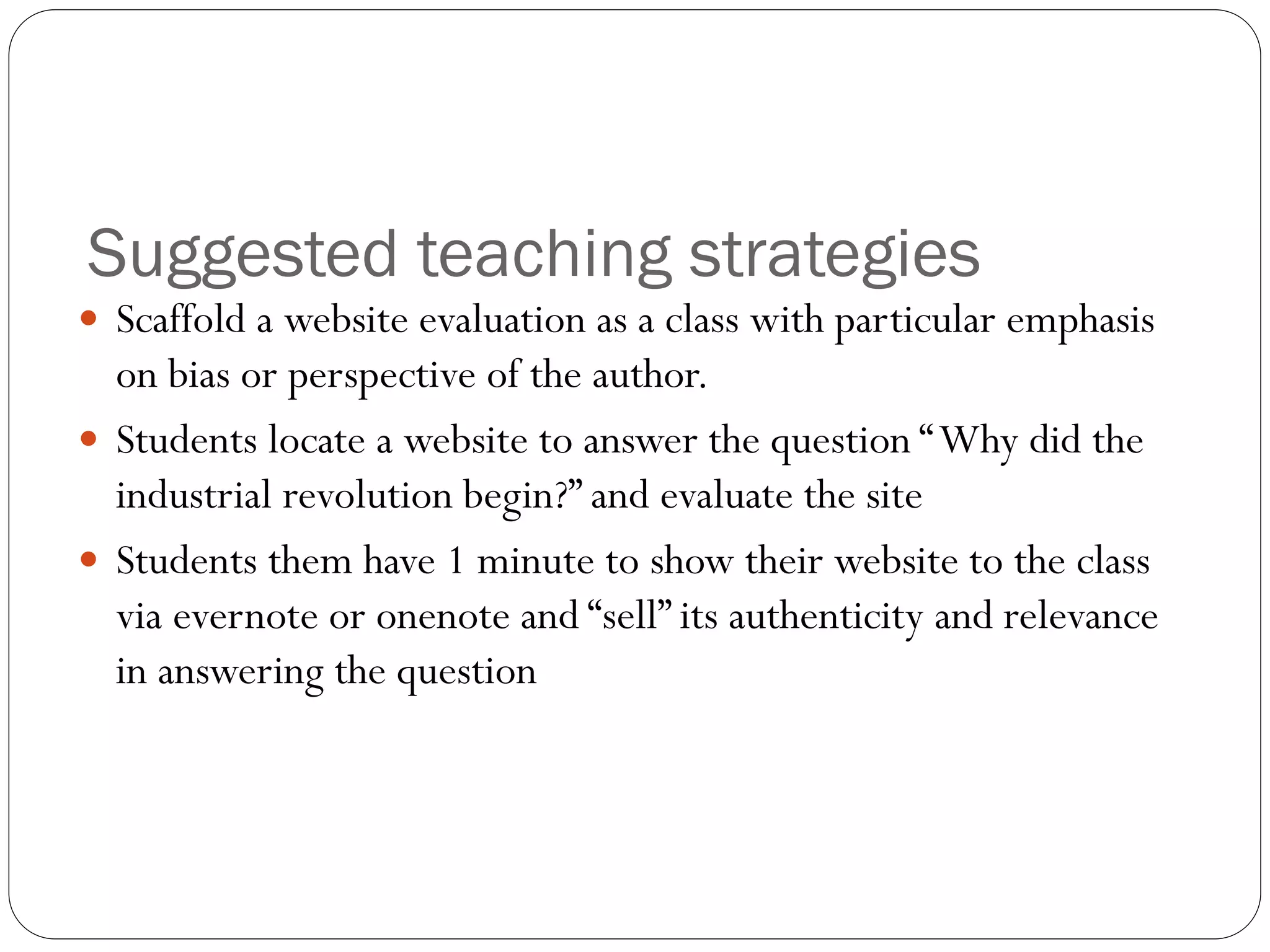 Suggested teaching strategies
 Scaffold a website evaluation as a class with particular emphasis
on bias or perspective of the author.
 Students locate a website to answer the question “Why did the
industrial revolution begin?” and evaluate the site
 Students them have 1 minute to show their website to the class
via evernote or onenote and “sell” its authenticity and relevance
in answering the question
 