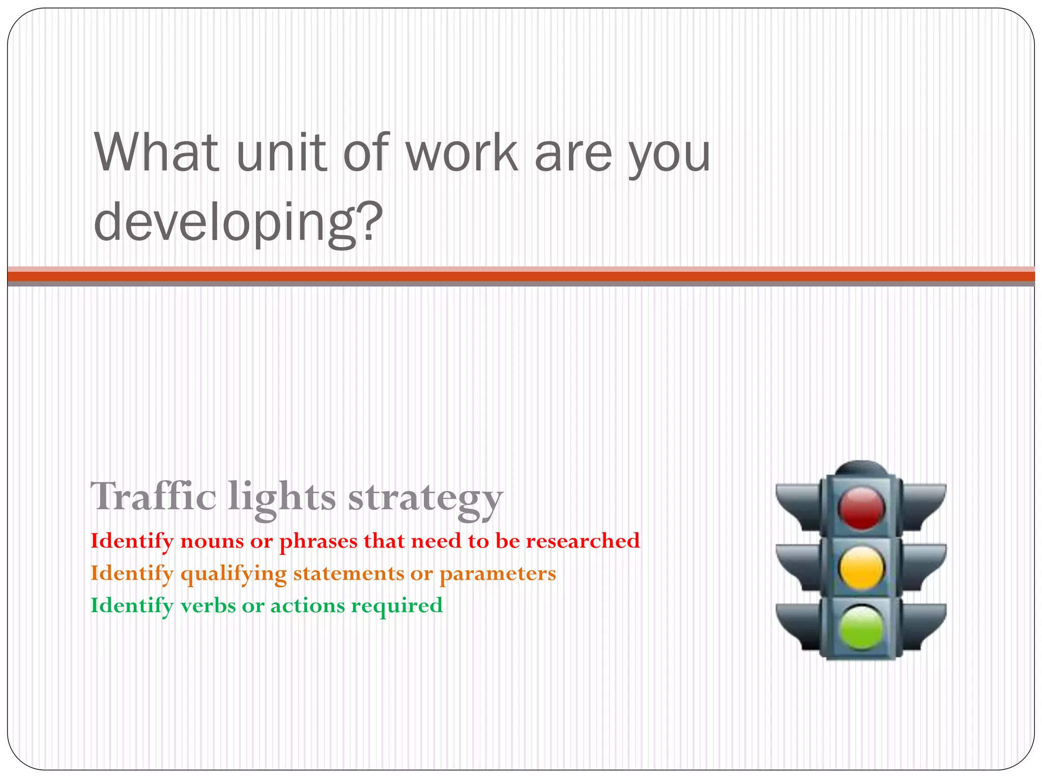 What unit of work are you
developing?
Traffic lights strategy
Identify nouns or phrases that need to be researched
Identify qualifying statements or parameters
Identify verbs or actions required
 