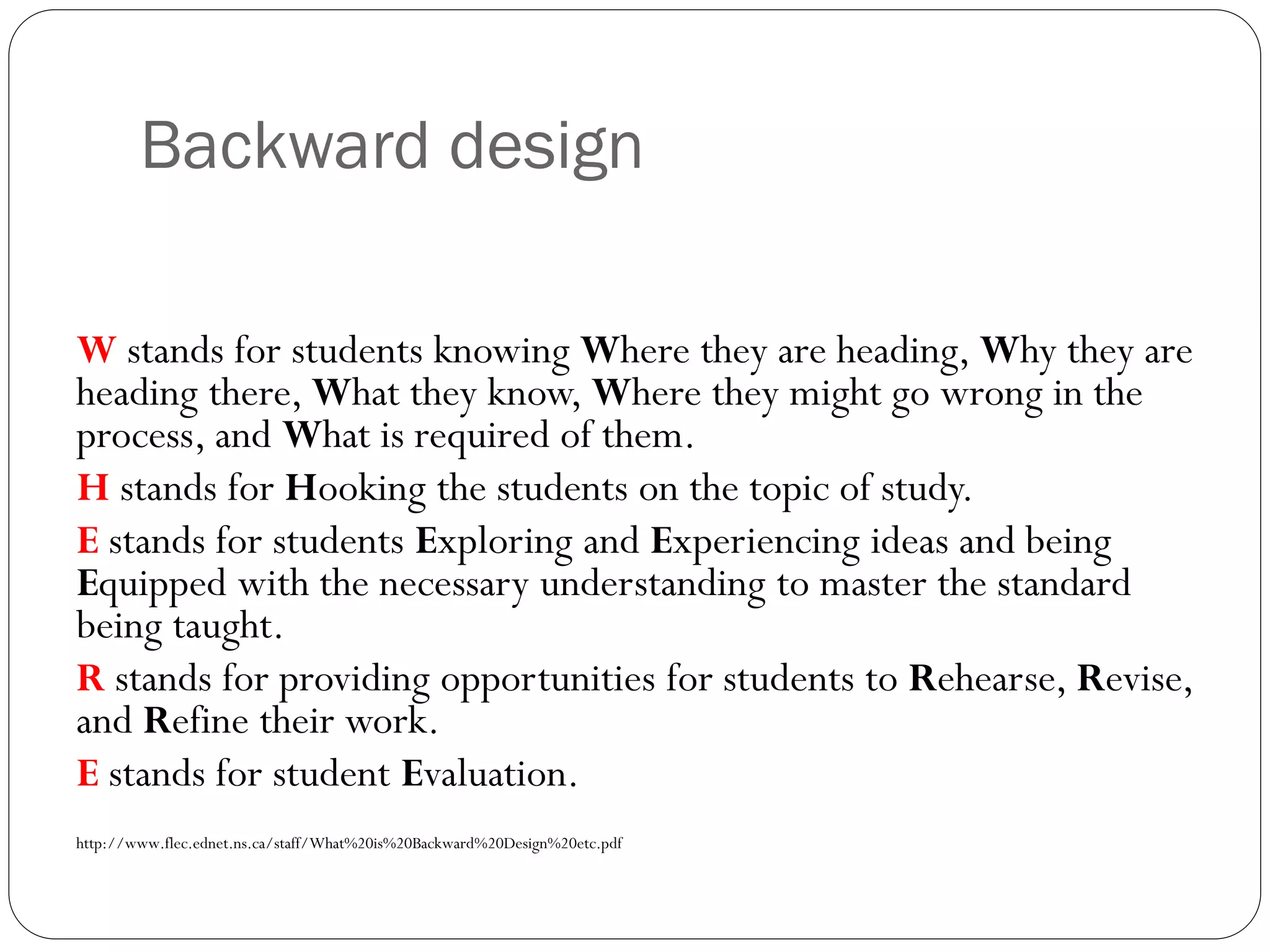 Backward design
W stands for students knowing Where they are heading, Why they are
heading there, What they know, Where they might go wrong in the
process, and What is required of them.
H stands for Hooking the students on the topic of study.
E stands for students Exploring and Experiencing ideas and being
Equipped with the necessary understanding to master the standard
being taught.
R stands for providing opportunities for students to Rehearse, Revise,
and Refine their work.
E stands for student Evaluation.
http://www.flec.ednet.ns.ca/staff/What%20is%20Backward%20Design%20etc.pdf
 