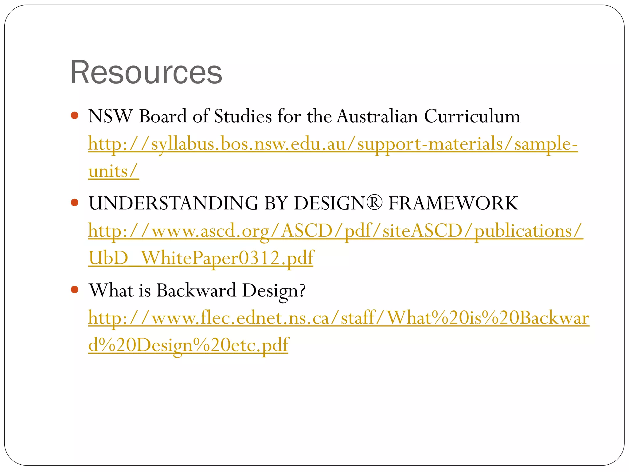 Resources
 NSW Board of Studies for the Australian Curriculum
http://syllabus.bos.nsw.edu.au/support-materials/sample-
units/
 UNDERSTANDING BY DESIGN® FRAMEWORK
http://www.ascd.org/ASCD/pdf/siteASCD/publications/
UbD_WhitePaper0312.pdf
 What is Backward Design?
http://www.flec.ednet.ns.ca/staff/What%20is%20Backwar
d%20Design%20etc.pdf
 