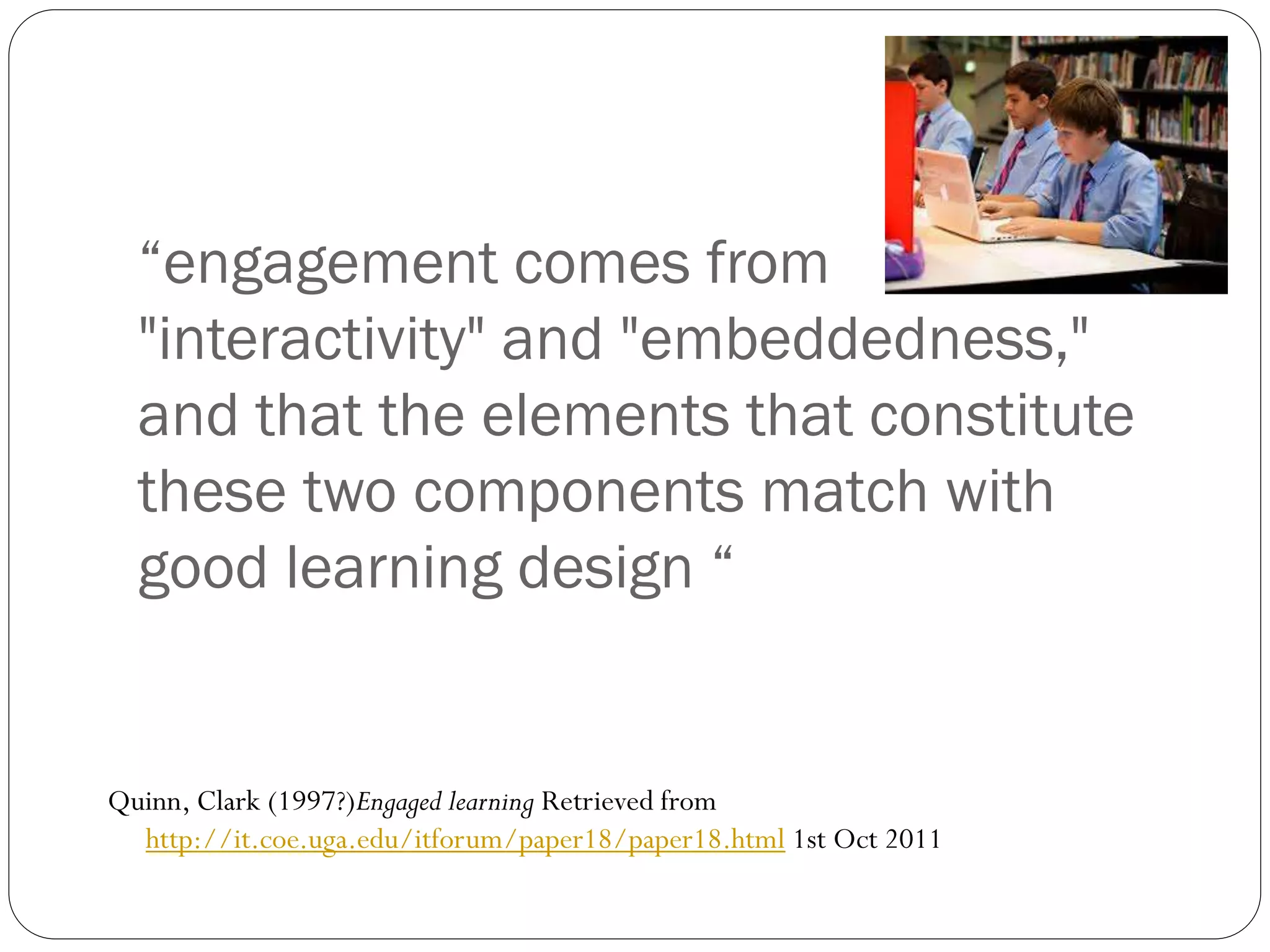 “engagement comes from
"interactivity" and "embeddedness,"
and that the elements that constitute
these two components match with
good learning design “
Quinn, Clark (1997?)Engaged learning Retrieved from
http://it.coe.uga.edu/itforum/paper18/paper18.html 1st Oct 2011
 
