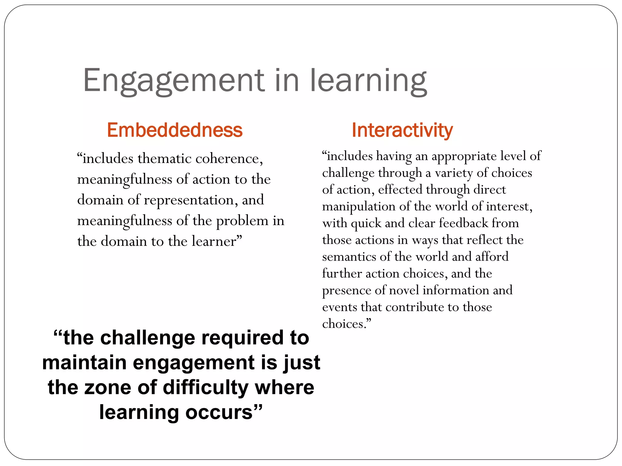 Engagement in learning
Embeddedness Interactivity
“includes thematic coherence,
meaningfulness of action to the
domain of representation, and
meaningfulness of the problem in
the domain to the learner”
“includes having an appropriate level of
challenge through a variety of choices
of action, effected through direct
manipulation of the world of interest,
with quick and clear feedback from
those actions in ways that reflect the
semantics of the world and afford
further action choices, and the
presence of novel information and
events that contribute to those
choices.”
“the challenge required to
maintain engagement is just
the zone of difficulty where
learning occurs”
 