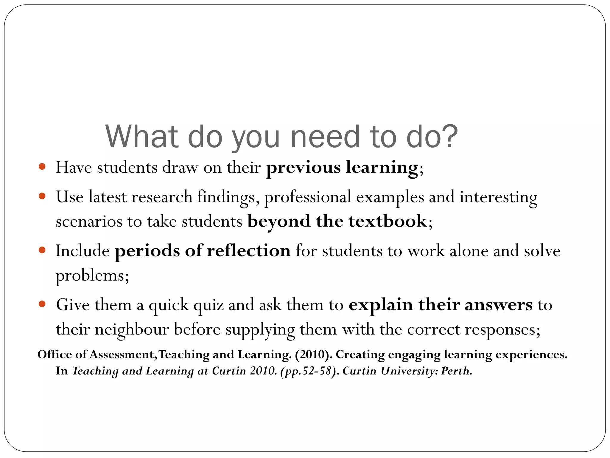 What do you need to do?
 Have students draw on their previous learning;
 Use latest research findings, professional examples and interesting
scenarios to take students beyond the textbook;
 Include periods of reflection for students to work alone and solve
problems;
 Give them a quick quiz and ask them to explain their answers to
their neighbour before supplying them with the correct responses;
Office of Assessment,Teaching and Learning. (2010). Creating engaging learning experiences.
In Teaching and Learning at Curtin 2010.(pp.52-58).Curtin University:Perth.
 