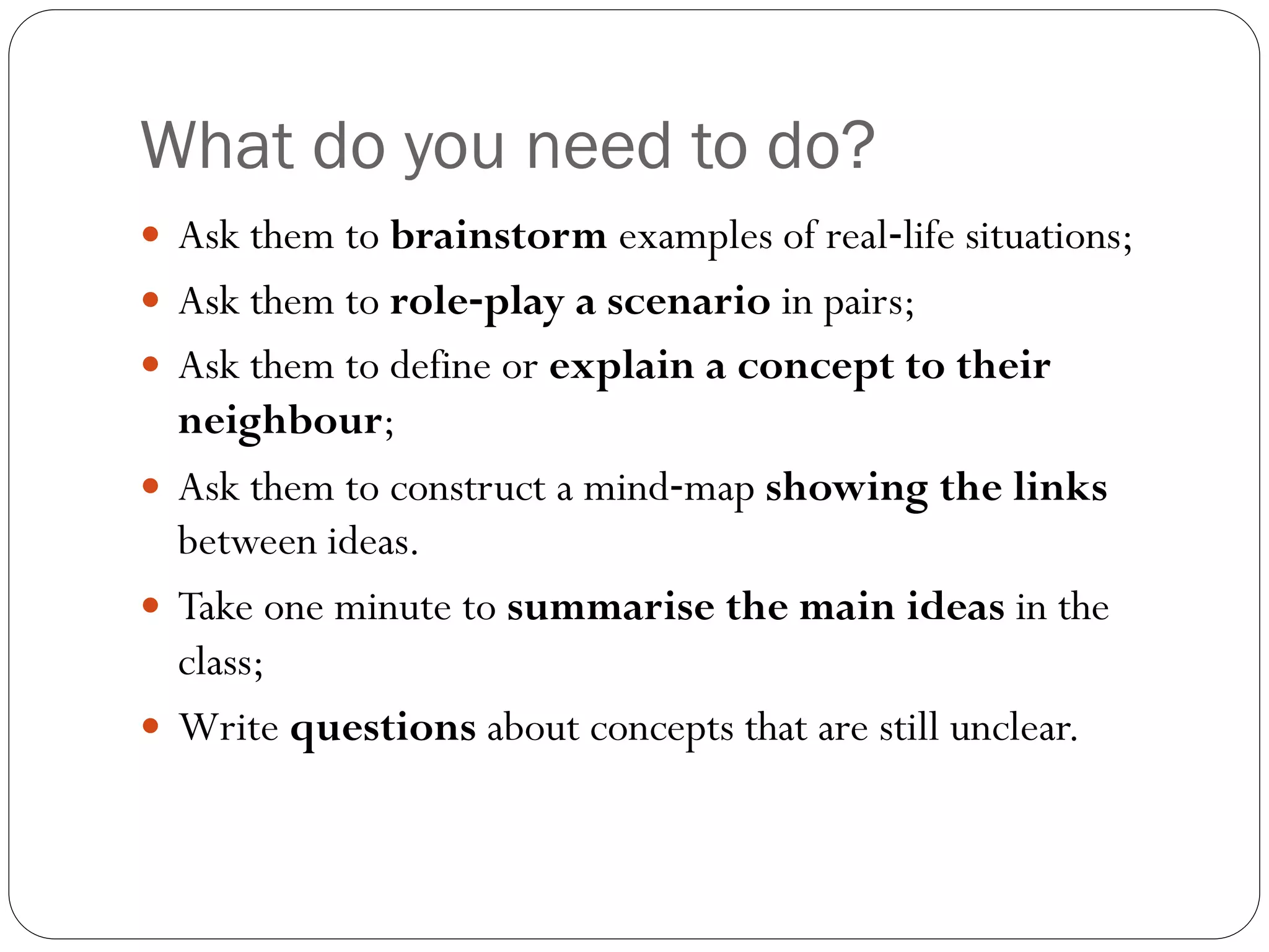 What do you need to do?
 Ask them to brainstorm examples of real‐life situations;
 Ask them to role‐play a scenario in pairs;
 Ask them to define or explain a concept to their
neighbour;
 Ask them to construct a mind‐map showing the links
between ideas.
 Take one minute to summarise the main ideas in the
class;
 Write questions about concepts that are still unclear.
 