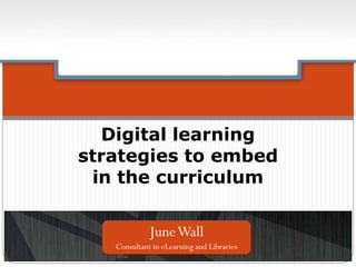 Digital learning
strategies to embed
in the curriculum
JuneWall
Consultant in eLearning and Libraries
 