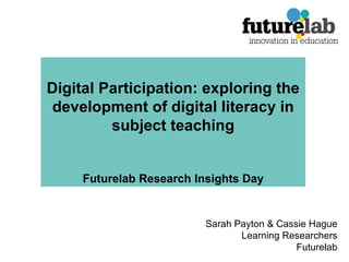 Digital Participation: exploring the development of digital literacy in subject teaching Futurelab Research Insights Day Sarah Payton & Cassie Hague Learning Researchers Futurelab 