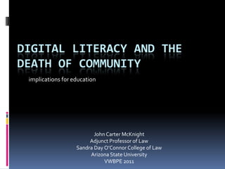 DIGITAL LITERACY AND THE
DEATH OF COMMUNITY
 implications for education




                          John Carter McKnight
                        Adjunct Professor of Law
                   Sandra Day O’Connor College of Law
                        Arizona State University
                              VWBPE 2011
 