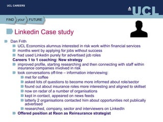UCL CAREERS
Linkedin Case study
Dan Frith
UCL Economics alumnus interested in risk work within financial services
months went by applying for jobs without success
had used Linkedin purely for advertised job roles
Careers 1 to 1 coaching: New strategy
improved profile, starting researching and then connecting with staff within
insurance companies involved in risk
took conversations off-line – information interviewing:
met for coffee
asked lots of questions to become more informed about role/sector
found out about insurance roles more interesting and aligned to skillset
now on radar of a number of organisations
kept in contact, appeared on news feeds
latterly 2 organisations contacted him about opportunities not publically
advertised
researched, company, sector and interviewers on LinkedIn
Offered position at Reon as Reinsurance strategist
 