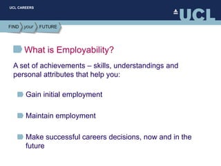 UCL CAREERS
What is Employability?
Gain initial employment
Maintain employment
Make successful careers decisions, now and in the
future
A set of achievements – skills, understandings and
personal attributes that help you:
 