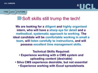 UCL CAREERS
Soft skills still trump the tech!
We are looking for a diligent and highly organised
intern, who will have a sharp eye for detail and a
methodical, systematic approach to working. The
ideal candidate will be comfortable working in small a
team, will listen carefully to instructions, and will
possess excellent time management skills.
Technical Skills Required:
• Experience working with a CMS system and
uploading content (desirable)
• Silva CMS experience desirable, but not essential
• Experience working with Excel spreadsheets
 