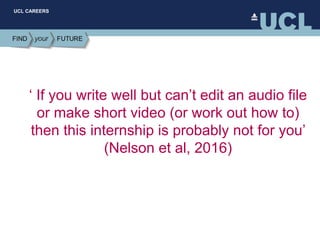 UCL CAREERS
‘ If you write well but can’t edit an audio file
or make short video (or work out how to)
then this internship is probably not for you’
(Nelson et al, 2016)
 