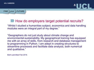 UCL CAREERS
How do employers target potential recruits?
“Whilst I studied a humanities subject, economics and data handling
modules were an integral part of my degree.”
“Geographers do not just study about climate change and
environmental sustainability. My geographical training has equipped
me with an array of skills, from research and database management
to programming in Python. I am adept in creating structures to
streamline processes and facilitate data analysis, both numerical
and qualitative.”
Both submitted Feb 2016
 