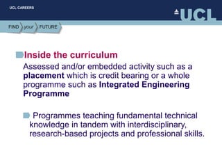 UCL CAREERS
Inside the curriculum
Assessed and/or embedded activity such as a
placement which is credit bearing or a whole
programme such as Integrated Engineering
Programme
Programmes teaching fundamental technical
knowledge in tandem with interdisciplinary,
research-based projects and professional skills.
 