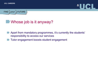 UCL CAREERS
Whose job is it anyway?
Apart from mandatory programmes, it’s currently the students’
responsibility to access our services
Tutor engagement boosts student engagement
 