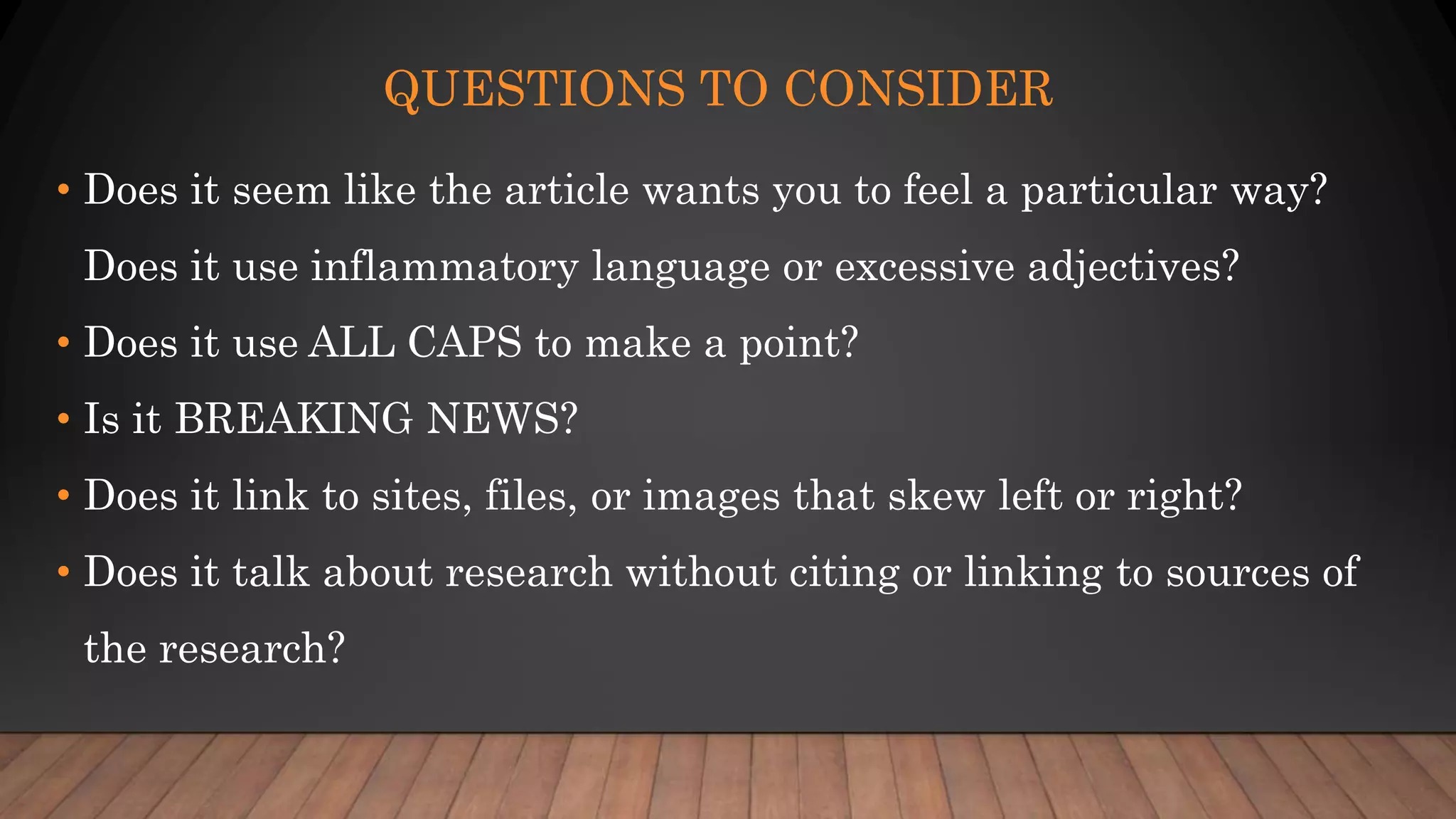QUESTIONS TO CONSIDER
• Does it seem like the article wants you to feel a particular way?
Does it use inflammatory language or excessive adjectives?
• Does it use ALL CAPS to make a point?
• Is it BREAKING NEWS?
• Does it link to sites, files, or images that skew left or right?
• Does it talk about research without citing or linking to sources of
the research?
 