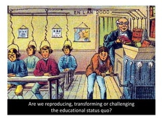 Are we reproducing, transforming or challenging
the educational status quo?
 
