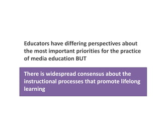 Educators have differing perspectives about
the most important priorities for the practice
of media education BUT
There is widespread consensus among US
educators about the learning processes that
promote lifelong learning
There is widespread consensus about the
instructional processes that promote lifelong
learning
 