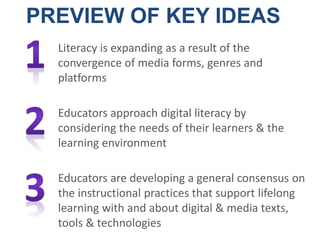 Literacy is expanding as a result of the
convergence of media forms, genres and
platforms
Educators approach digital literacy by
considering the needs of their learners & the
learning environment
Educators are developing a general consensus on
the instructional practices that support lifelong
learning with and about digital & media texts,
tools & technologies
PREVIEW OF KEY IDEAS
 
