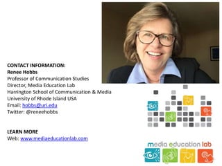CONTACT INFORMATION:
Renee Hobbs
Professor of Communication Studies
Director, Media Education Lab
Harrington School of Communication & Media
University of Rhode Island USA
Email: hobbs@uri.edu
Twitter: @reneehobbs
LEARN MORE
Web: www.mediaeducationlab.com
 