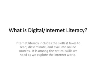 What is Digital/Internet Literacy?
Internet literacy includes the skills it takes to
read, disseminate, and evaluate online
sources. It is among the critical skills we
need as we explore the internet world.
 