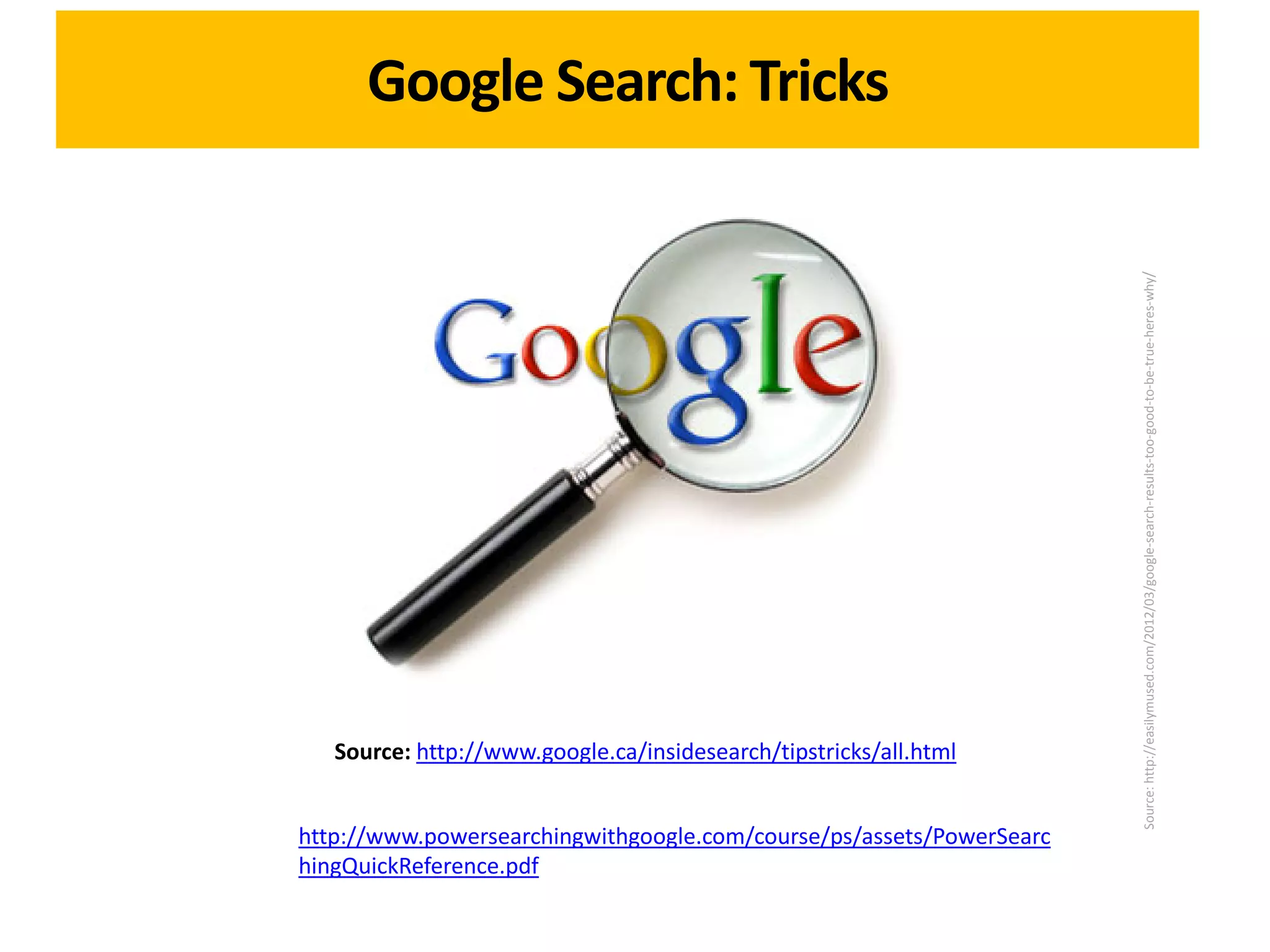 Google Search: Tricks




                                                                      Source: http://easilymused.com/2012/03/google-search-results-too-good-to-be-true-heres-why/
   Source: http://www.google.ca/insidesearch/tipstricks/all.html


http://www.powersearchingwithgoogle.com/course/ps/assets/PowerSearc
hingQuickReference.pdf
 
