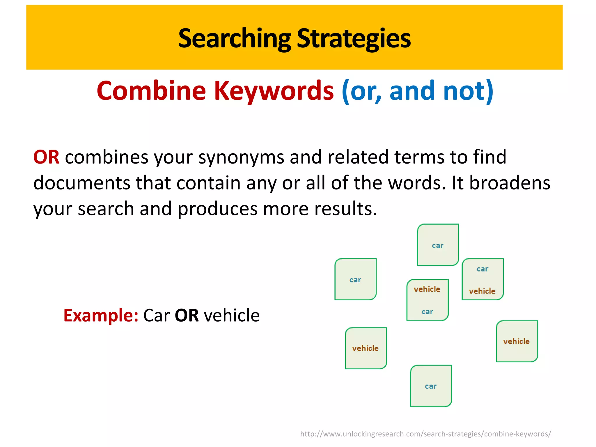 Searching Strategies
       Combine Keywords (or, and not)

OR combines your synonyms and related terms to find
documents that contain any or all of the words. It broadens
your search and produces more results.



   Example: Car OR vehicle




                              http://www.unlockingresearch.com/search-strategies/combine-keywords/
 