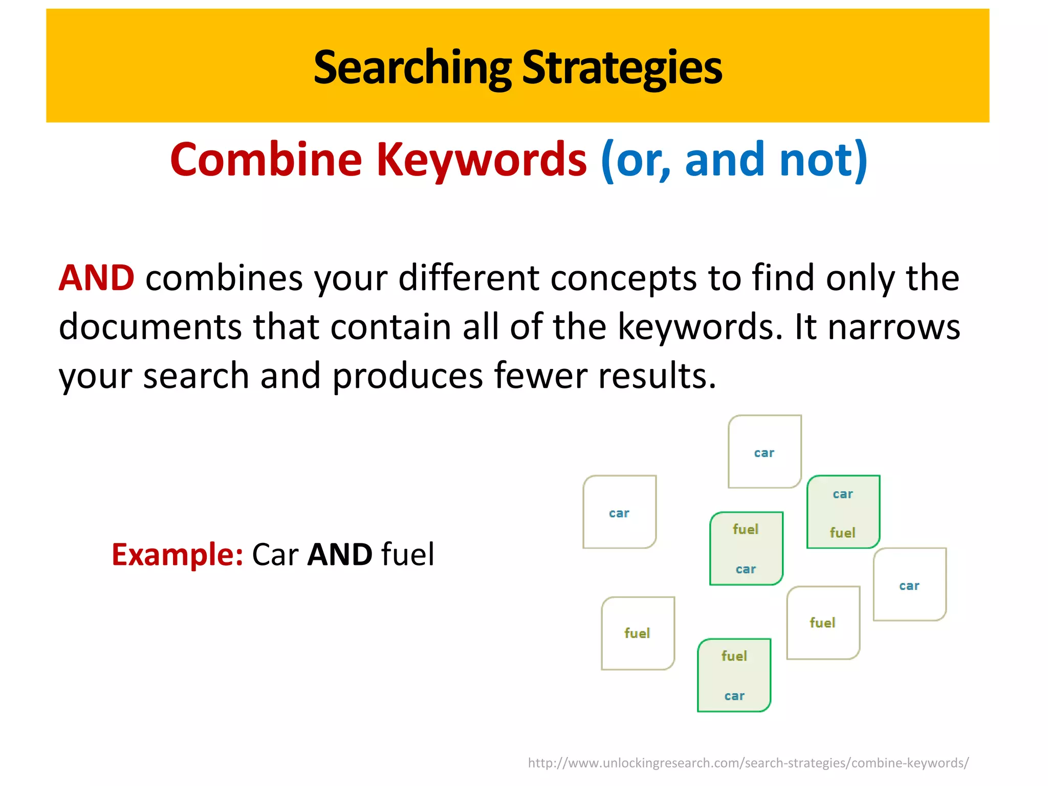 Searching Strategies
      Combine Keywords (or, and not)

AND combines your different concepts to find only the
documents that contain all of the keywords. It narrows
your search and produces fewer results.



   Example: Car AND fuel




                            http://www.unlockingresearch.com/search-strategies/combine-keywords/
 