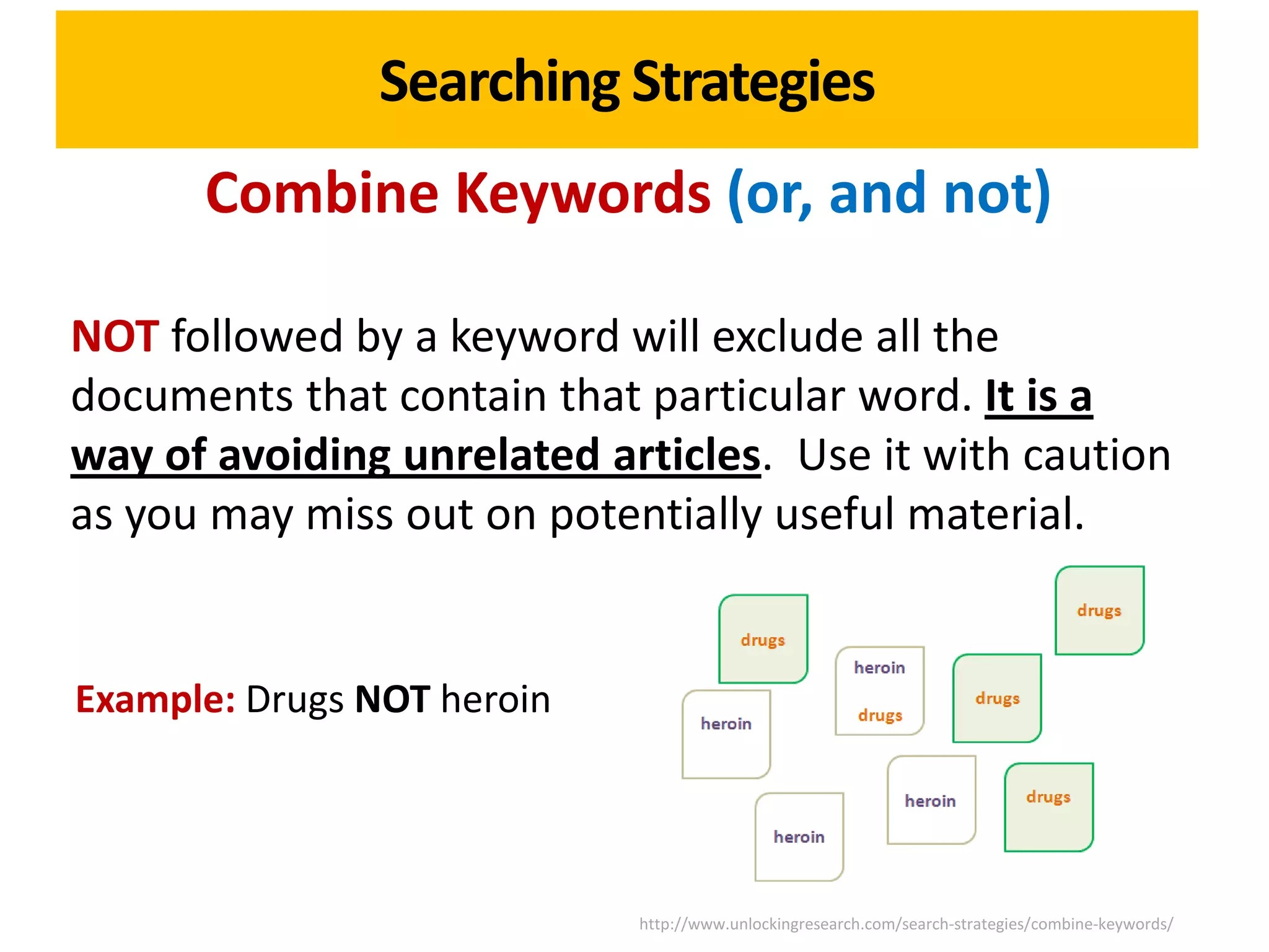 Searching Strategies
      Combine Keywords (or, and not)

NOT followed by a keyword will exclude all the
documents that contain that particular word. It is a
way of avoiding unrelated articles. Use it with caution
as you may miss out on potentially useful material.


Example: Drugs NOT heroin




                            http://www.unlockingresearch.com/search-strategies/combine-keywords/
 