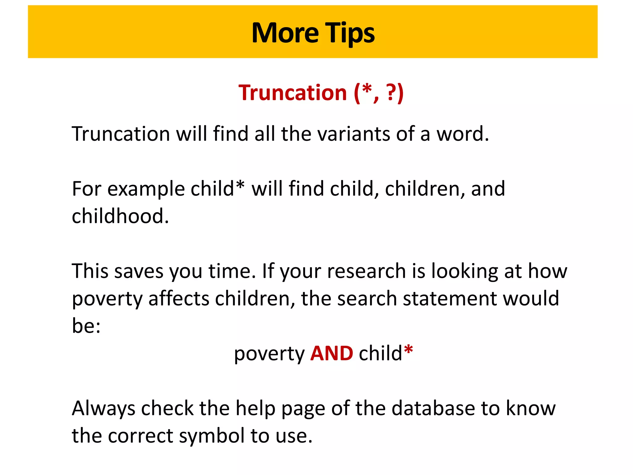 More Tips
                   Truncation (*, ?)
Truncation will find all the variants of a word.

For example child* will find child, children, and
childhood.

This saves you time. If your research is looking at how
poverty affects children, the search statement would
be:
                  poverty AND child*

Always check the help page of the database to know
the correct symbol to use.
 