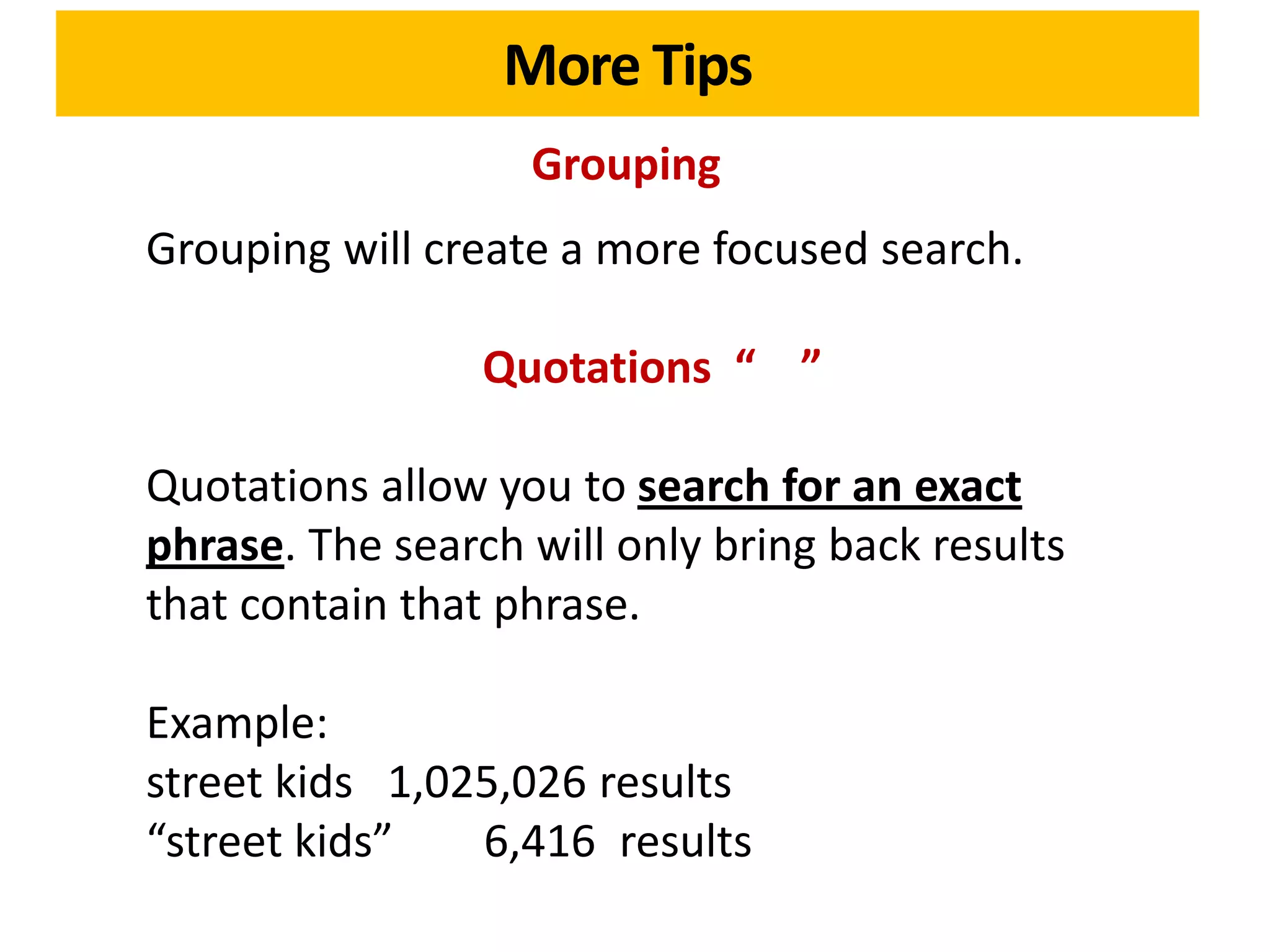 More Tips
                   Grouping
Grouping will create a more focused search.

                 Quotations “ ”

Quotations allow you to search for an exact
phrase. The search will only bring back results
that contain that phrase.

Example:
street kids 1,025,026 results
“street kids”   6,416 results
 