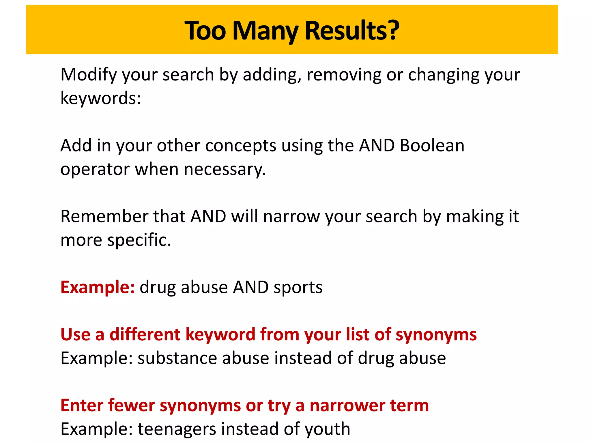 Too Many Results?
Modify your search by adding, removing or changing your
keywords:

Add in your other concepts using the AND Boolean
operator when necessary.

Remember that AND will narrow your search by making it
more specific.

Example: drug abuse AND sports

Use a different keyword from your list of synonyms
Example: substance abuse instead of drug abuse

Enter fewer synonyms or try a narrower term
Example: teenagers instead of youth
 